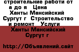 строительние работи от а до я › Цена ­ 9 999 - Ханты-Мансийский, Сургут г. Строительство и ремонт » Услуги   . Ханты-Мансийский,Сургут г.